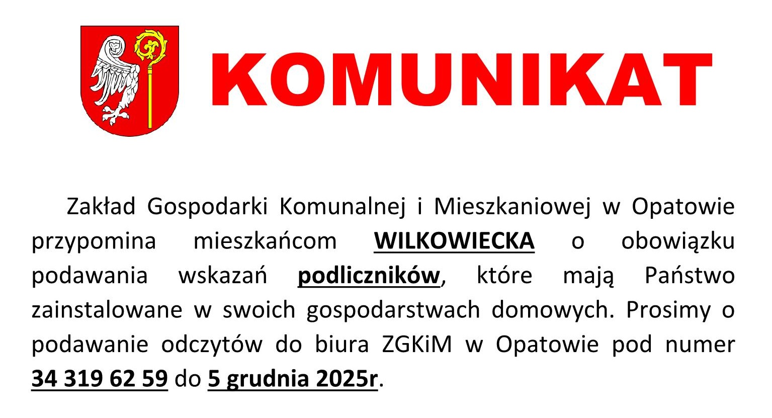 Komunikat: Zakład Gospodarki Komunalnej i&nbsp;Mieszkaniowej w&nbsp;Opatowie przypomina mieszkańcom WILKOWIECKA o&nbsp;obowiązku podawania wskazań podlicznik&oacute;w, kt&oacute;re mają Państwo zainstalowane w&nbsp;swoich gospodarstwach domowych. Prosimy o&nbsp;podawanie odczyt&oacute;w do biura ZGKiM w&nbsp;Opatowie pod numer 34 3196259 do 5 grudnia 2025 r.