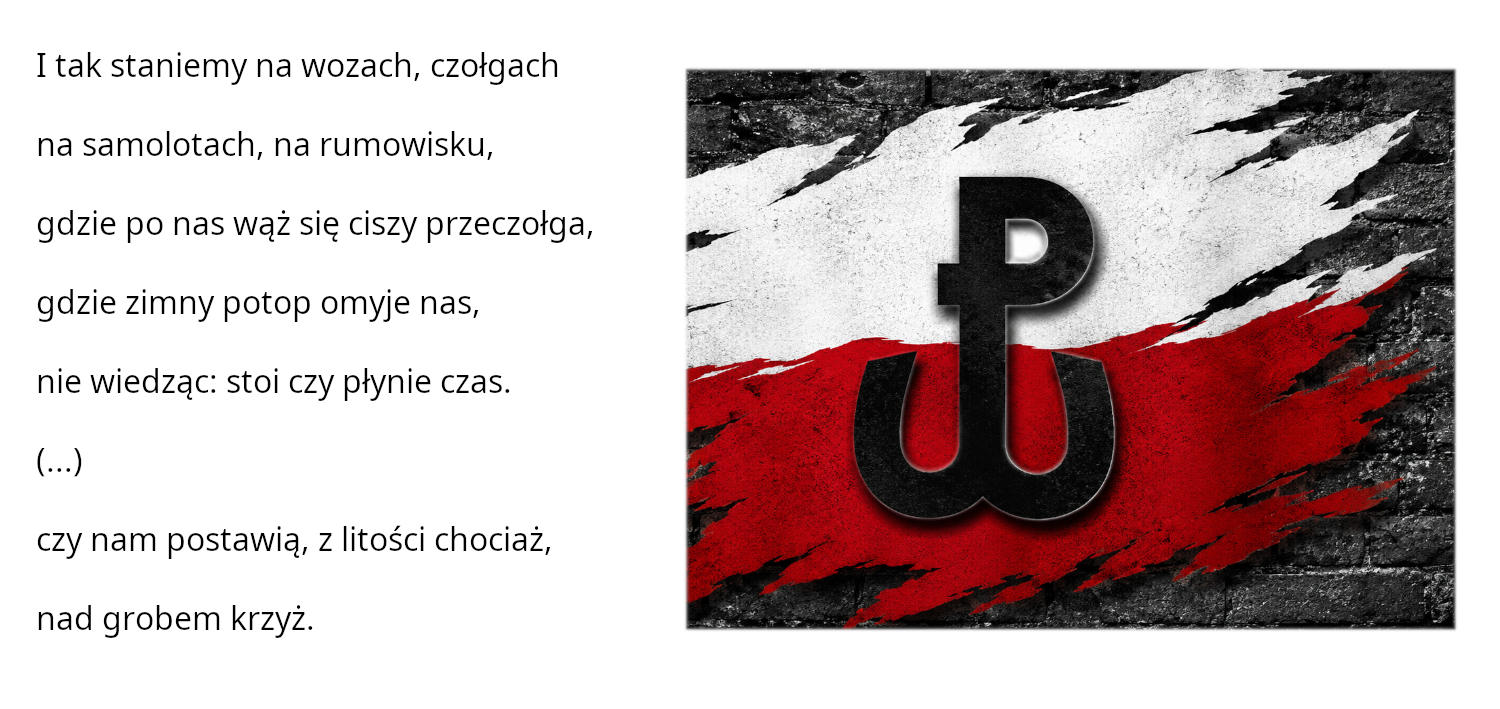 Grafika przedstawiająca symbol Polski Walczącej, obok tekst: I tak staniemy na&nbsp;wozach, czołgach  na&nbsp;samolotach, na&nbsp;rumowisku,  gdzie po nas wąż się ciszy przeczołga,  gdzie zimny potop omyje nas,  nie wiedząc: stoi czy&nbsp;płynie czas.  (...)  czy&nbsp;nam postawią, z&nbsp;litości chociaż, nad grobem krzyż.
